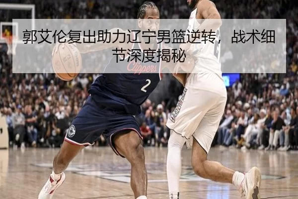 郭艾伦复出助力辽宁男篮逆转，战术细节深度揭秘