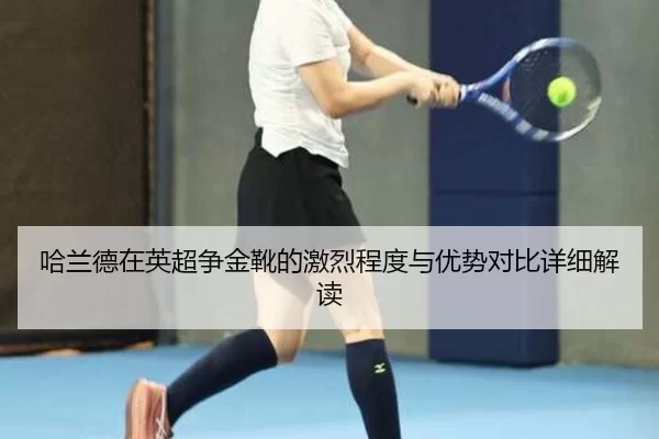 哈兰德在英超争金靴的激烈程度与优势对比详细解读