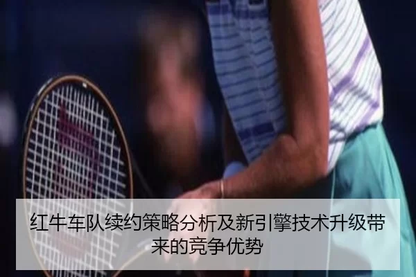红牛车队续约策略分析及新引擎技术升级带来的竞争优势