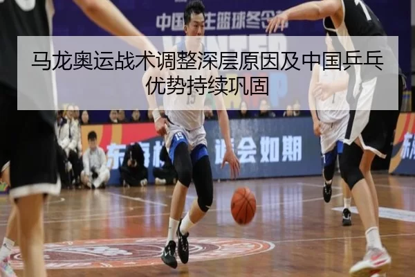 马龙奥运战术调整深层原因及中国乒乓优势持续巩固