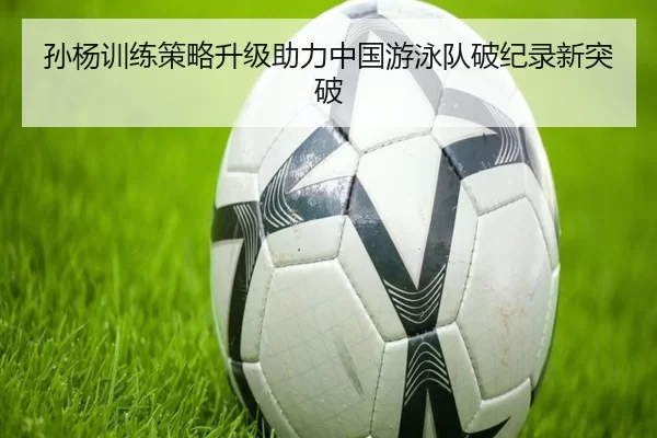 孙杨训练策略升级助力中国游泳队破纪录新突破